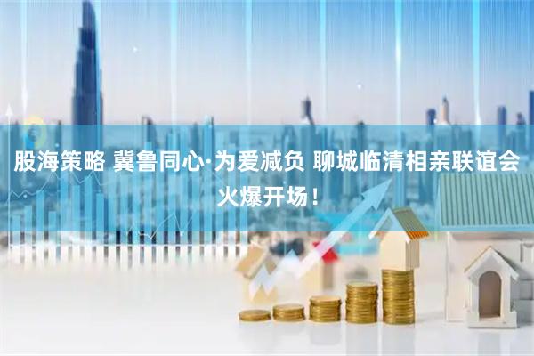 股海策略 冀鲁同心·为爱减负 聊城临清相亲联谊会火爆开场！