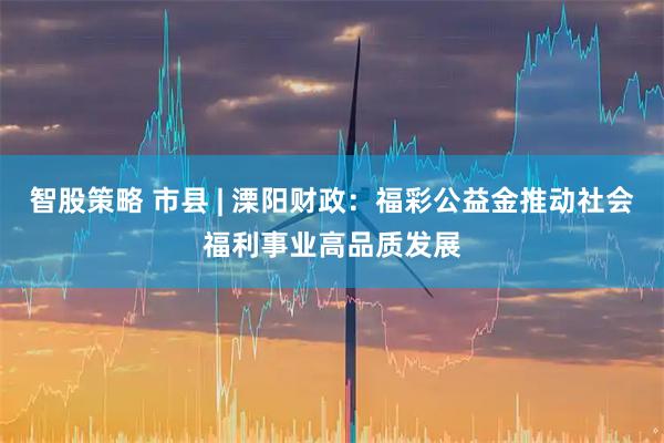智股策略 市县 | 溧阳财政：福彩公益金推动社会福利事业高品质发展