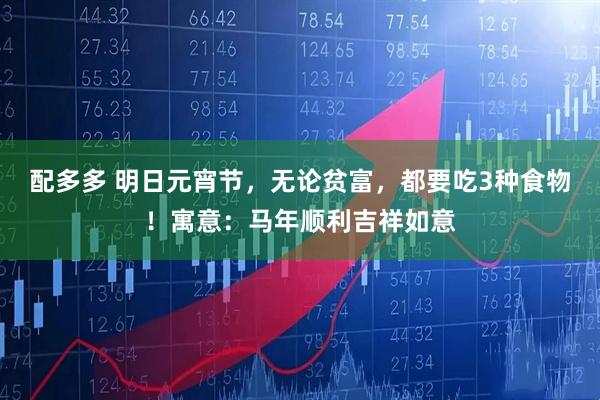 配多多 明日元宵节，无论贫富，都要吃3种食物！寓意：马年顺利吉祥如意