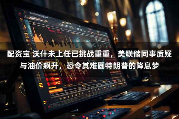 配资宝 沃什未上任已挑战重重，美联储同事质疑与油价飙升，恐令其难圆特朗普的降息梦