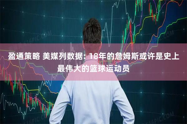 盈通策略 美媒列数据: 18年的詹姆斯或许是史上最伟大的篮球运动员
