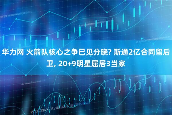 华力网 火箭队核心之争已见分晓? 斯通2亿合同留后卫, 20+9明星屈居3当家