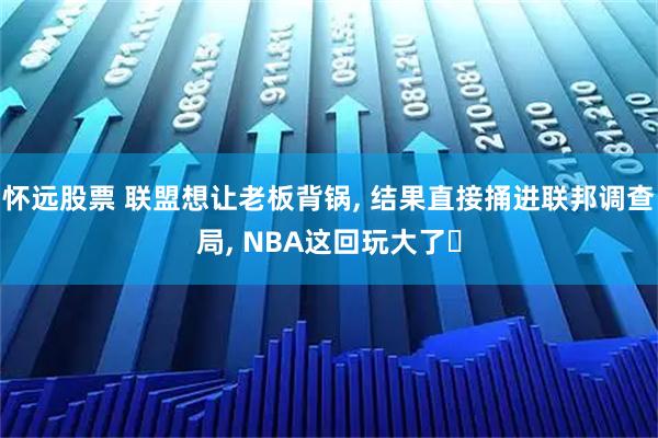 怀远股票 联盟想让老板背锅, 结果直接捅进联邦调查局, NBA这回玩大了‌