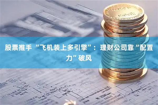 股票推手 “飞机装上多引擎”：理财公司靠“配置力”破风