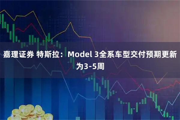 嘉理证券 特斯拉：Model 3全系车型交付预期更新为3-5周