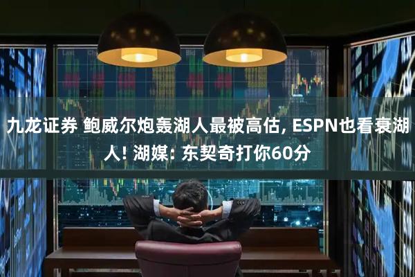九龙证券 鲍威尔炮轰湖人最被高估, ESPN也看衰湖人! 湖媒: 东契奇打你60分