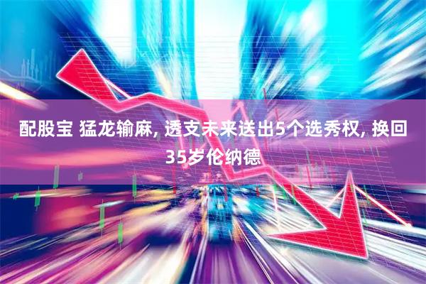 配股宝 猛龙输麻, 透支未来送出5个选秀权, 换回35岁伦纳德