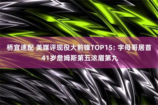 桥宜速配 美媒评现役大前锋TOP15: 字母哥居首 41岁詹姆斯第五浓眉第九