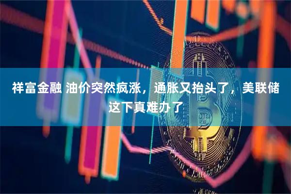 祥富金融 油价突然疯涨，通胀又抬头了，美联储这下真难办了