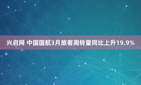 兴启网 中国国航3月旅客周转量同比上升19.9%