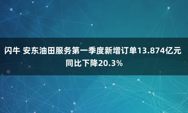 闪牛 安东油田服务第一季度新增订单13.874亿元 同比下降20.3%