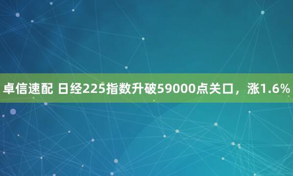 卓信速配 日经225指数升破59000点关口，涨1.6%