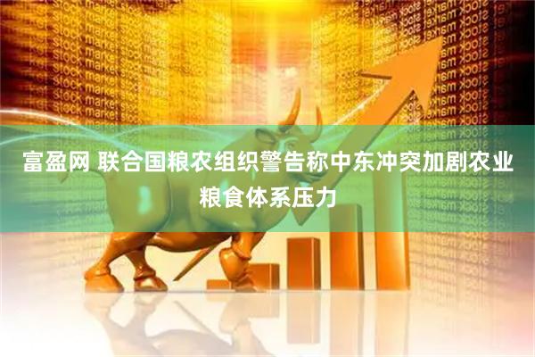 富盈网 联合国粮农组织警告称中东冲突加剧农业粮食体系压力