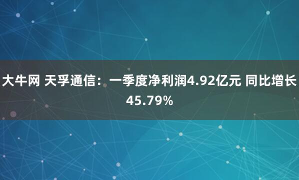 大牛网 天孚通信：一季度净利润4.92亿元 同比增长45.79%