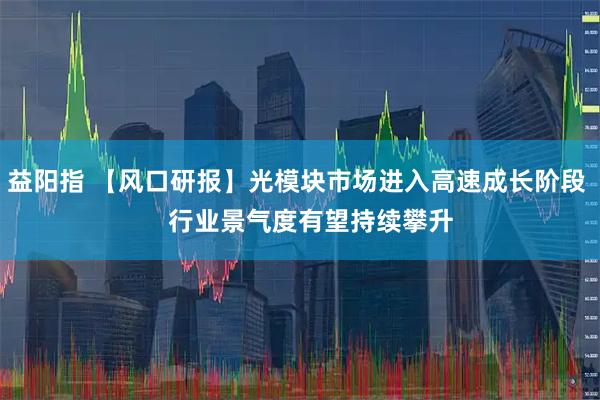 益阳指 【风口研报】光模块市场进入高速成长阶段    行业景气度有望持续攀升