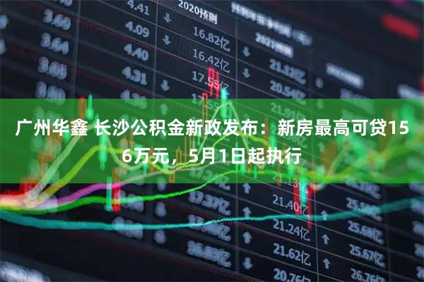 广州华鑫 长沙公积金新政发布：新房最高可贷156万元，5月1日起执行
