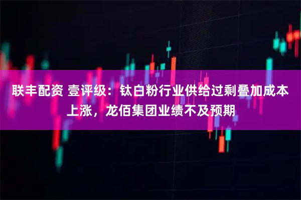 联丰配资 壹评级：钛白粉行业供给过剩叠加成本上涨，龙佰集团业绩不及预期