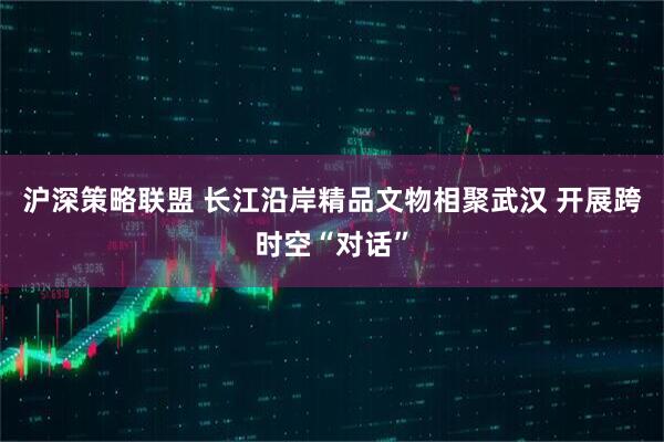 沪深策略联盟 长江沿岸精品文物相聚武汉 开展跨时空“对话”