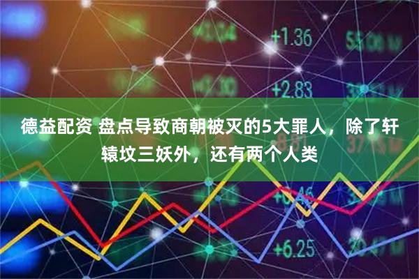 德益配资 盘点导致商朝被灭的5大罪人，除了轩辕坟三妖外，还有两个人类