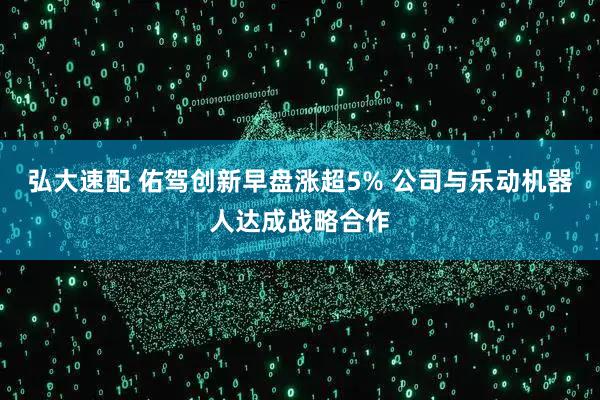 弘大速配 佑驾创新早盘涨超5% 公司与乐动机器人达成战略合作