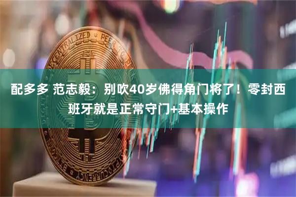 配多多 范志毅：别吹40岁佛得角门将了！零封西班牙就是正常守门+基本操作