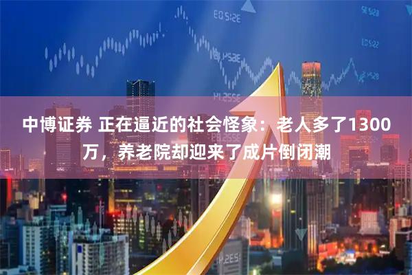 中博证券 正在逼近的社会怪象：老人多了1300万，养老院却迎来了成片倒闭潮