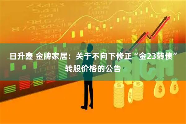 日升鑫 金牌家居：关于不向下修正“金23转债”转股价格的公告