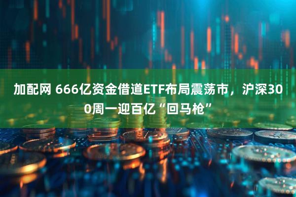 加配网 666亿资金借道ETF布局震荡市，沪深300周一迎百亿“回马枪”