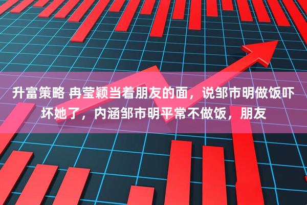 升富策略 冉莹颖当着朋友的面，说邹市明做饭吓坏她了，内涵邹市明平常不做饭，朋友