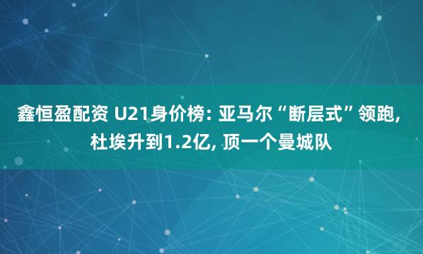 鑫恒盈配资 U21身价榜: 亚马尔“断层式”领跑, 杜埃升到1.2亿, 顶一个曼城队