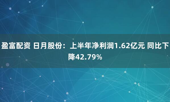 盈富配资 日月股份：上半年净利润1.62亿元 同比下降42.79%