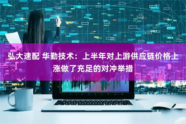 弘大速配 华勤技术：上半年对上游供应链价格上涨做了充足的对冲举措