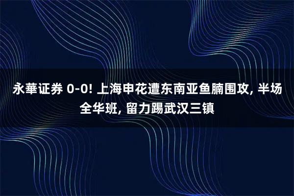 永華证券 0-0! 上海申花遭东南亚鱼腩围攻, 半场全华班, 留力踢武汉三镇